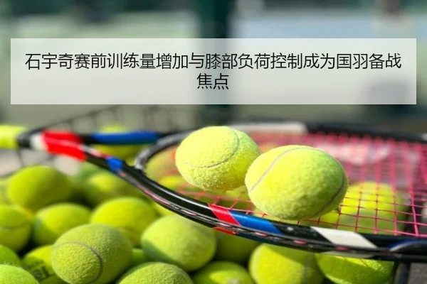石宇奇赛前训练量增加与膝部负荷控制成为国羽备战焦点
