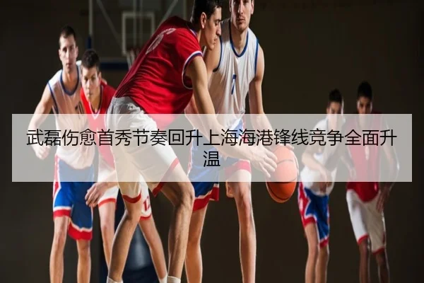 武磊伤愈首秀节奏回升上海海港锋线竞争全面升温