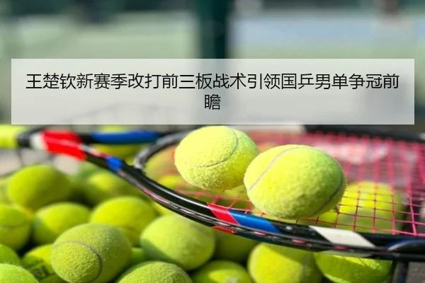 王楚钦新赛季改打前三板战术引领国乒男单争冠前瞻